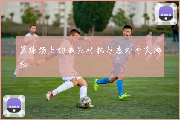 篮球场上的激烈对抗与意外冲突揭秘