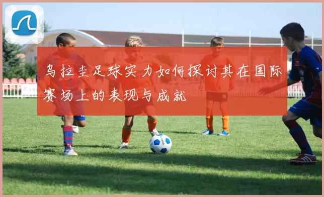 乌拉圭足球实力如何探讨其在国际赛场上的表现与成就