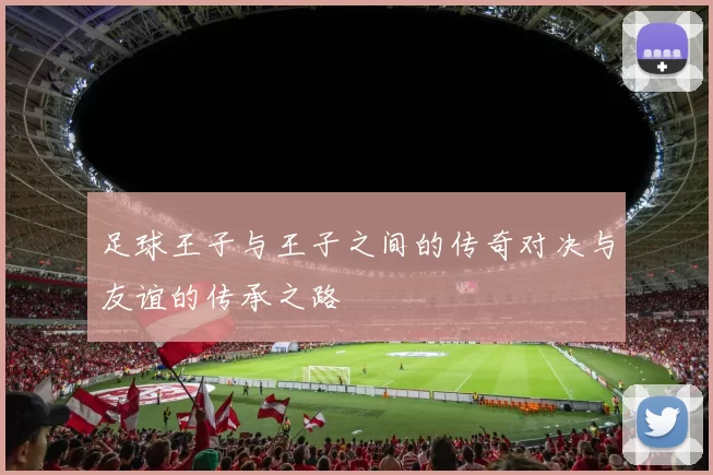足球王子与王子之间的传奇对决与友谊的传承之路
