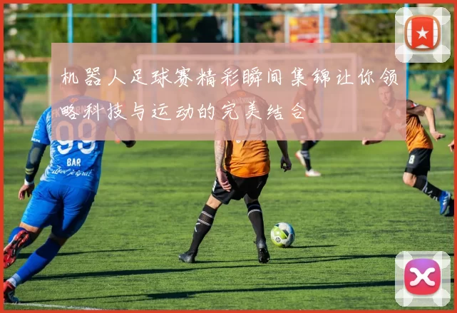 机器人足球赛精彩瞬间集锦让你领略科技与运动的完美结合